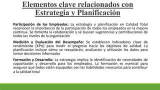 Participación de los Empleados: La estrategia y planificación en Calidad Total
reconocen la importancia de la participación de todos los empleados en la mejora
continua. Se fomenta la colaboración y se buscan sugerencias y contribuciones de
todos los niveles de la organización
Medición y Evaluación del Desempeño: Se establecen indicadores clave de
rendimiento (KPIs) para medir el progreso hacia los objetivos de calidad. La
planificación incluye cómo se recopilarán, analizarán y utilizarán los datos para
tomar decisiones informadas
Formación y Desarrollo: La estrategia implica la identificación de necesidades de
capacitación y desarrollo para los empleados. La formación es esencial para
asegurar que todos estén equipados con las habilidades necesarias para contribuir
a la calidad total
Elementos clave relacionados con
Estrategia y Planificación
 