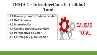 1.1 Que es y contexto de la calidad
1.2 Definiciones
1.3 Interrelación
1.4 Calidad producto/servicio
1.5 Perspectiva de valor
1.6 Estrategia y planificación
TEMA 1 : Introducción a la Calidad
Total
 