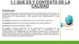 Globalización
Las globalización tuvo cuatro revoluciones en la información, cada una en su
momento, cambiaron en forma radical la manera de guardar y convertir la
información en conocimiento, y de acercar éste conocimiento a más
personas.
La primera revolución en la información fue el invento de la escritura
La segunda la generó el documentos (pergaminos, papel, gráficos)
La tercera la imprenta (Drucker, 1999) y
La cuarta y actual revolución en la información es resultado de las
innovaciones tecnológicas en el campo de la electrónica y las
comunicaciones. La posibilidad de intercambiar información y comunicarse
instantáneamente, a escala mundial y a bajo costo, a través de internet y
otros medios satelitales, ha provocado el debilitamiento de las fronteras y el
amplio contacto de los pueblos del mundo.
1.1 QUE ES Y CONTEXTO DE LA
CALIDAD
 