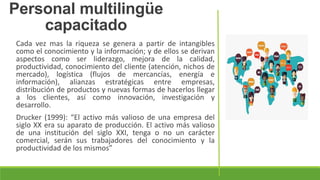 Cada vez mas la riqueza se genera a partir de intangibles
como el conocimiento y la información; y de ellos se derivan
aspectos como ser liderazgo, mejora de la calidad,
productividad, conocimiento del cliente (atención, nichos de
mercado), logística (flujos de mercancías, energía e
información), alianzas estratégicas entre empresas,
distribución de productos y nuevas formas de hacerlos llegar
a los clientes, así como innovación, investigación y
desarrollo.
Drucker (1999): “El activo más valioso de una empresa del
siglo XX era su aparato de producción. El activo más valioso
de una institución del siglo XXI, tenga o no un carácter
comercial, serán sus trabajadores del conocimiento y la
productividad de los mismos”
Personal multilingüe
capacitado
 