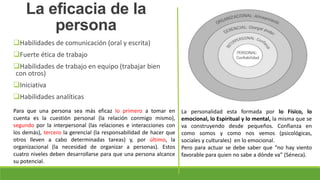 Habilidades de comunicación (oral y escrita)
Fuerte ética de trabajo
Habilidades de trabajo en equipo (trabajar bien
con otros)
Iniciativa
Habilidades analíticas
La eficacia de la
persona
Para que una persona sea más eficaz lo primero a tomar en
cuenta es la cuestión personal (la relación conmigo mismo),
segundo por la interpersonal (las relaciones e interacciones con
los demás), tercero la gerencial (la responsabilidad de hacer que
otros lleven a cabo determinadas tareas) y, por último, la
organizacional (la necesidad de organizar a personas). Estos
cuatro niveles deben desarrollarse para que una persona alcance
su potencial.
La personalidad esta formada por lo Físico, lo
emocional, lo Espiritual y lo mental, la misma que se
va construyendo desde pequeños. Confianza en
como somos y como nos vemos (psicológicas,
sociales y culturales) en lo emocional.
Pero para actuar se debe saber que “no hay viento
favorable para quien no sabe a dónde va” (Séneca).
 