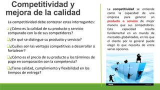 La competitividad debe contestar estas interrogantes:
 ¿Cómo es la calidad de su producto y servicio
comparado con la de sus competidores?
¿En qué se distingue su producto y servicio?
¿Cuáles son las ventajas competitivas a desarrollar o
fortalecer?
¿Cómo es el precio de su producto y los términos de
pago en comparación con la competencia?
¿Tiene calidad, cumplimiento y flexibilidad en los
tiempos de entrega?
Competitividad y
mejora de la calidad
La competitividad se entiende
como la capacidad de una
empresa para generar un
producto o servicio de mejor
manera que sus competidores.
Esta capacidad resulta
fundamental en un mundo de
mercados globalizados, en los que
el cliente por lo general puede
elegir lo que necesita de entre
varias opciones.
 