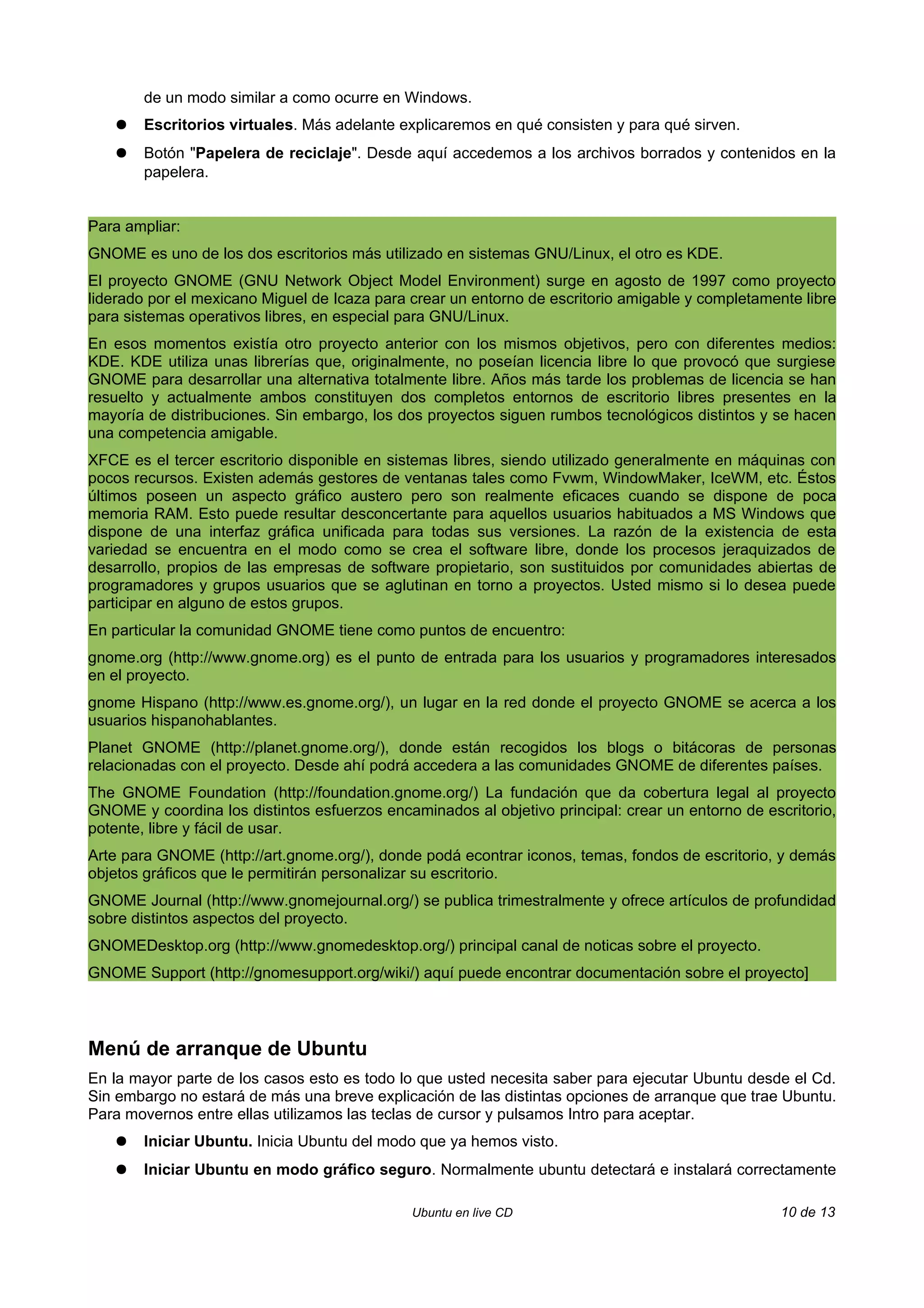 de un modo similar a como ocurre en Windows.
   ●   Escritorios virtuales. Más adelante explicaremos en qué consisten y para qué sirven.
   ●   Botón "Papelera de reciclaje". Desde aquí accedemos a los archivos borrados y contenidos en la
       papelera.


Para ampliar:
GNOME es uno de los dos escritorios más utilizado en sistemas GNU/Linux, el otro es KDE.
El proyecto GNOME (GNU Network Object Model Environment) surge en agosto de 1997 como proyecto
liderado por el mexicano Miguel de Icaza para crear un entorno de escritorio amigable y completamente libre
para sistemas operativos libres, en especial para GNU/Linux.
En esos momentos existía otro proyecto anterior con los mismos objetivos, pero con diferentes medios:
KDE. KDE utiliza unas librerías que, originalmente, no poseían licencia libre lo que provocó que surgiese
GNOME para desarrollar una alternativa totalmente libre. Años más tarde los problemas de licencia se han
resuelto y actualmente ambos constituyen dos completos entornos de escritorio libres presentes en la
mayoría de distribuciones. Sin embargo, los dos proyectos siguen rumbos tecnológicos distintos y se hacen
una competencia amigable.
XFCE es el tercer escritorio disponible en sistemas libres, siendo utilizado generalmente en máquinas con
pocos recursos. Existen además gestores de ventanas tales como Fvwm, WindowMaker, IceWM, etc. Éstos
últimos poseen un aspecto gráfico austero pero son realmente eficaces cuando se dispone de poca
memoria RAM. Esto puede resultar desconcertante para aquellos usuarios habituados a MS Windows que
dispone de una interfaz gráfica unificada para todas sus versiones. La razón de la existencia de esta
variedad se encuentra en el modo como se crea el software libre, donde los procesos jeraquizados de
desarrollo, propios de las empresas de software propietario, son sustituidos por comunidades abiertas de
programadores y grupos usuarios que se aglutinan en torno a proyectos. Usted mismo si lo desea puede
participar en alguno de estos grupos.
En particular la comunidad GNOME tiene como puntos de encuentro:
gnome.org (http://www.gnome.org) es el punto de entrada para los usuarios y programadores interesados
en el proyecto.
gnome Hispano (http://www.es.gnome.org/), un lugar en la red donde el proyecto GNOME se acerca a los
usuarios hispanohablantes.
Planet GNOME (http://planet.gnome.org/), donde están recogidos los blogs o bitácoras de personas
relacionadas con el proyecto. Desde ahí podrá accedera a las comunidades GNOME de diferentes países.
The GNOME Foundation (http://foundation.gnome.org/) La fundación que da cobertura legal al proyecto
GNOME y coordina los distintos esfuerzos encaminados al objetivo principal: crear un entorno de escritorio,
potente, libre y fácil de usar.
Arte para GNOME (http://art.gnome.org/), donde podá econtrar iconos, temas, fondos de escritorio, y demás
objetos gráficos que le permitirán personalizar su escritorio.
GNOME Journal (http://www.gnomejournal.org/) se publica trimestralmente y ofrece artículos de profundidad
sobre distintos aspectos del proyecto.
GNOMEDesktop.org (http://www.gnomedesktop.org/) principal canal de noticas sobre el proyecto.
GNOME Support (http://gnomesupport.org/wiki/) aquí puede encontrar documentación sobre el proyecto]



Menú de arranque de Ubuntu
En la mayor parte de los casos esto es todo lo que usted necesita saber para ejecutar Ubuntu desde el Cd.
Sin embargo no estará de más una breve explicación de las distintas opciones de arranque que trae Ubuntu.
Para movernos entre ellas utilizamos las teclas de cursor y pulsamos Intro para aceptar.
   ●   Iniciar Ubuntu. Inicia Ubuntu del modo que ya hemos visto.
   ●   Iniciar Ubuntu en modo gráfico seguro. Normalmente ubuntu detectará e instalará correctamente

                                              Ubuntu en live CD                                    10 de 13
 