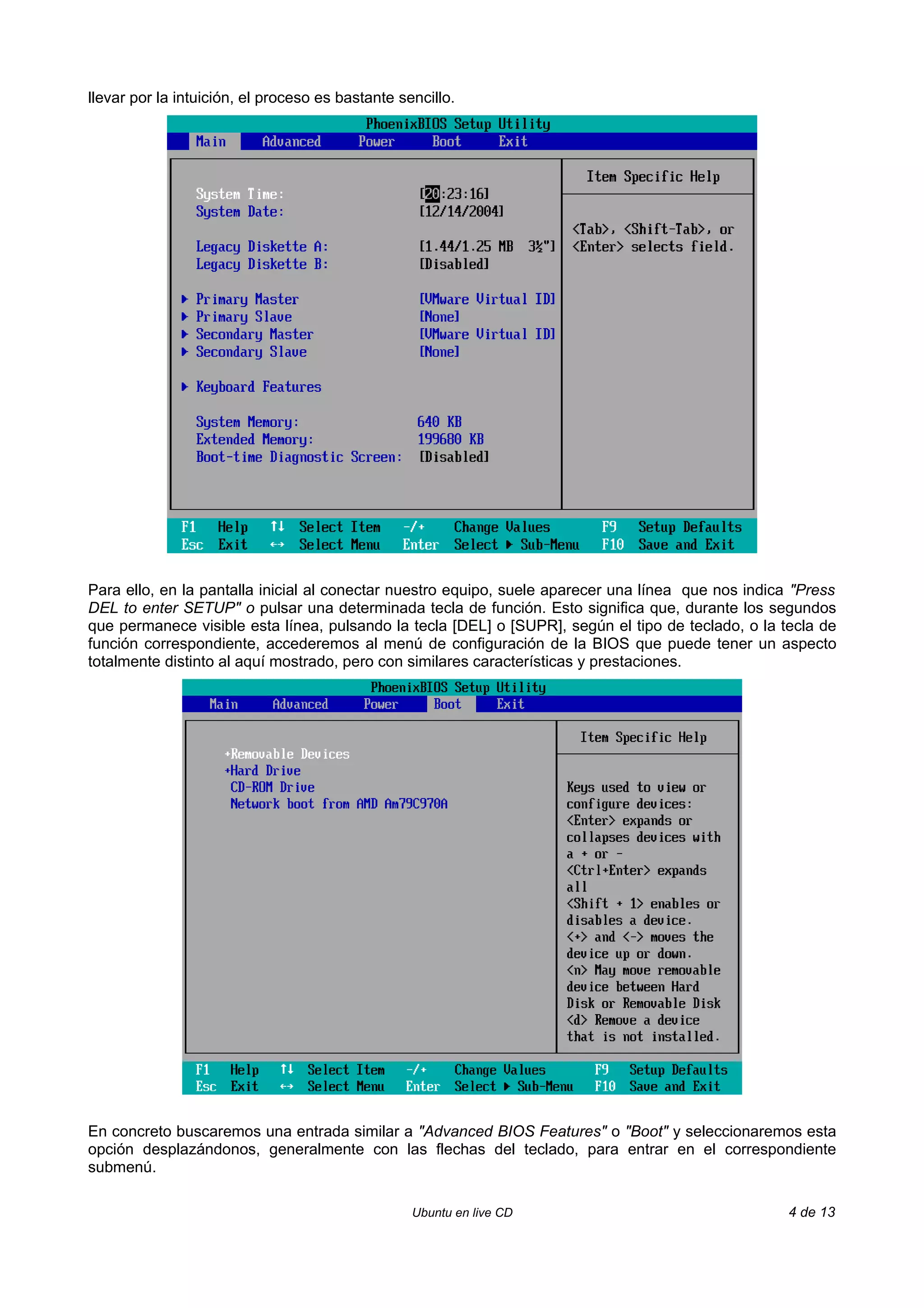 llevar por la intuición, el proceso es bastante sencillo.




Para ello, en la pantalla inicial al conectar nuestro equipo, suele aparecer una línea que nos indica "Press
DEL to enter SETUP" o pulsar una determinada tecla de función. Esto significa que, durante los segundos
que permanece visible esta línea, pulsando la tecla [DEL] o [SUPR], según el tipo de teclado, o la tecla de
función correspondiente, accederemos al menú de configuración de la BIOS que puede tener un aspecto
totalmente distinto al aquí mostrado, pero con similares características y prestaciones.




En concreto buscaremos una entrada similar a "Advanced BIOS Features" o "Boot" y seleccionaremos esta
opción desplazándonos, generalmente con las flechas del teclado, para entrar en el correspondiente
submenú.

                                                  Ubuntu en live CD                                  4 de 13
 
