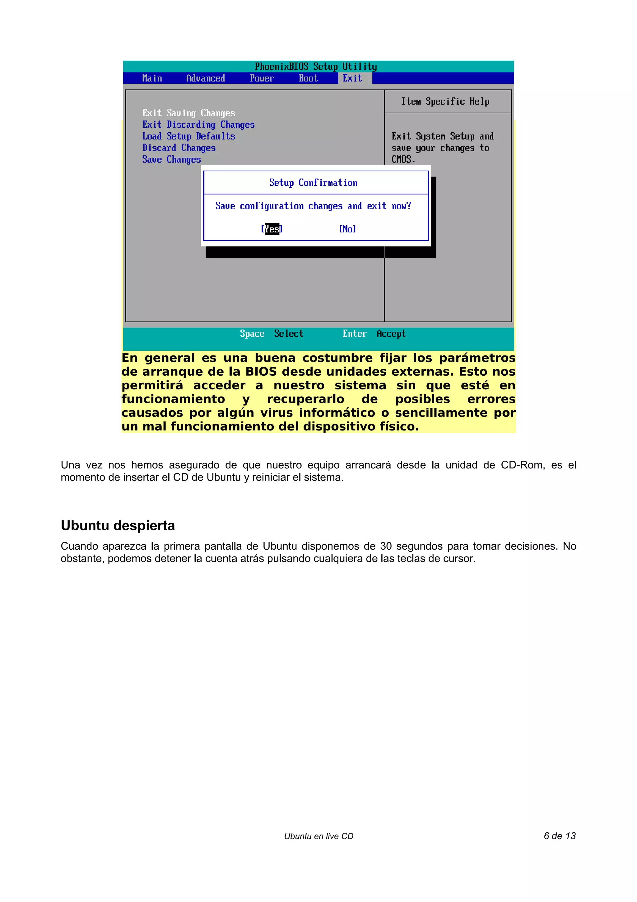 En general es una buena costumbre fijar los parámetros
           de arranque de la BIOS desde unidades externas. Esto nos
           permitirá acceder a nuestro sistema sin que esté en
           funcionamiento y recuperarlo de posibles errores
           causados por algún virus informático o sencillamente por
           un mal funcionamiento del dispositivo físico.


Una vez nos hemos asegurado de que nuestro equipo arrancará desde la unidad de CD-Rom, es el
momento de insertar el CD de Ubuntu y reiniciar el sistema.



Ubuntu despierta
Cuando aparezca la primera pantalla de Ubuntu disponemos de 30 segundos para tomar decisiones. No
obstante, podemos detener la cuenta atrás pulsando cualquiera de las teclas de cursor.




                                         Ubuntu en live CD                                6 de 13
 
