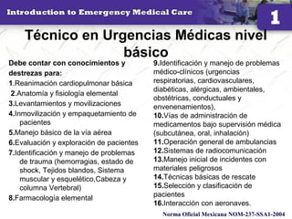 Técnico en Urgencias Médicas nivel
básico
Debe contar con conocimientos y
destrezas para:
1.Reanimación cardiopulmonar básica
2.Anatomía y fisiología elemental
3.Levantamientos y movilizaciones
4.Inmovilización y empaquetamiento de
pacientes
5.Manejo básico de la vía aérea
6.Evaluación y exploración de pacientes
7.Identificación y manejo de problemas
de trauma (hemorragias, estado de
shock, Tejidos blandos, Sistema
muscular y esquelético,Cabeza y
columna Vertebral)
8.Farmacología elemental
10
9.Identificación y manejo de problemas
médico-clínicos (urgencias
respiratorias, cardiovasculares,
diabéticas, alérgicas, ambientales,
obstétricas, conductuales y
envenenamientos),
10.Vías de administración de
medicamentos bajo supervisión médica
(subcutánea, oral, inhalación)
11.Operación general de ambulancias
12.Sistemas de radiocomunicación
13.Manejo inicial de incidentes con
materiales peligrosos
14.Técnicas básicas de rescate
15.Selección y clasificación de
pacientes
16.Interacción con aeronaves.
Norma Oficial Mexicana NOM-237-SSA1-2004
 