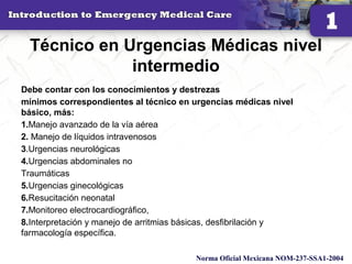 Técnico en Urgencias Médicas nivel
intermedio
Debe contar con los conocimientos y destrezas
mínimos correspondientes al técnico en urgencias médicas nivel
básico, más:
1.Manejo avanzado de la vía aérea
2. Manejo de líquidos intravenosos
3.Urgencias neurológicas
4.Urgencias abdominales no
Traumáticas
5.Urgencias ginecológicas
6.Resucitación neonatal
7.Monitoreo electrocardiográfico,
8.Interpretación y manejo de arritmias básicas, desfibrilación y
farmacología específica.
12
Norma Oficial Mexicana NOM-237-SSA1-2004
 