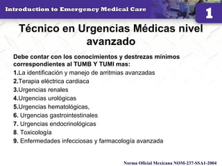 Técnico en Urgencias Médicas nivel
avanzado
Debe contar con los conocimientos y destrezas mínimos
correspondientes al TUMB Y TUMI mas:
1.La identificación y manejo de arritmias avanzadas
2.Terapia eléctrica cardiaca
3.Urgencias renales
4.Urgencias urológicas
5.Urgencias hematológicas,
6. Urgencias gastrointestinales
7. Urgencias endocrinológicas
8. Toxicología
9. Enfermedades infecciosas y farmacología avanzada
14
Norma Oficial Mexicana NOM-237-SSA1-2004
 