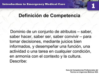 Definición de Competencia
Dominio de un conjunto de atributos – saber,
saber hacer, saber ser, saber convivir – para
tomar decisiones, mediante juicios bien
informados, y desempeñar una función, una
actividad o una tarea en cualquier condición,
en armonía con el contexto y la cultura.
Describe:
17Guía de Competencias Profesionales del
Técnico en Urgencias Médicas SSA
 