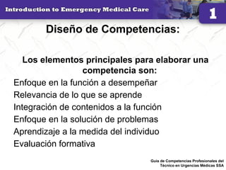 Diseño de Competencias:
Los elementos principales para elaborar una
competencia son:
Enfoque en la función a desempeñar
Relevancia de lo que se aprende
Integración de contenidos a la función
Enfoque en la solución de problemas
Aprendizaje a la medida del individuo
Evaluación formativa
19Guía de Competencias Profesionales del
Técnico en Urgencias Médicas SSA
 