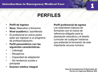 PERFILES
• Perfil de Ingreso
• Sexo: Masculino o femenino
• Nivel académico: bachillerato
• El profesional en activo podrá
optar por ingresar a un programa
de profesionalización.
• Perfil psicométrico con las
siguientes características:
• 􀂾 Liderazgo
• 􀂾 Receptivos
• 􀂾 Capacidad de adaptación
• 􀂾 Sin tendencia suicida o
psicópata
• Examen médico integral
20
Perfil profesional de egreso
Los estándares básicos de
formación son el marco de
referencia obligado para la
planeación educativa y el diseño
curricular de cualquier instancia
que pretenda la formación de este
importante recurso humano
Guía de Competencias Profesionales del
Técnico en Urgencias Médicas SSA
 