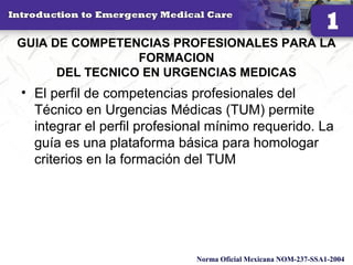 GUIA DE COMPETENCIAS PROFESIONALES PARA LA
FORMACION
DEL TECNICO EN URGENCIAS MEDICAS
• El perfil de competencias profesionales del
Técnico en Urgencias Médicas (TUM) permite
integrar el perfil profesional mínimo requerido. La
guía es una plataforma básica para homologar
criterios en la formación del TUM
21
Norma Oficial Mexicana NOM-237-SSA1-2004
 