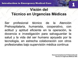 Visión del
Técnico en Urgencias Médicas
Ser profesional técnico de la Atención
Prehospitalaria, humanista, cooperativo, con
actitud y aptitud eficiente en la operación, la
docencia e investigación para salvaguardar la
salud y la vida del ser humano apoyado por la
tecnología, en estrecha colaboración con otros
profesionales bajo supervisión médica continua
23Guía de Competencias Profesionales del
Técnico en Urgencias Médicas SSA
 