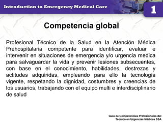 Competencia global
Profesional Técnico de la Salud en la Atención Médica
Prehospitalaria competente para identificar, evaluar e
intervenir en situaciones de emergencia y/o urgencia medica
para salvaguardar la vida y prevenir lesiones subsecuentes,
con base en el conocimiento, habilidades, destrezas y
actitudes adquiridas, empleando para ello la tecnología
vigente, respetando la dignidad, costumbres y creencias de
los usuarios, trabajando con el equipo multi e interdisciplinario
de salud
25
Guía de Competencias Profesionales del
Técnico en Urgencias Médicas SSA
 