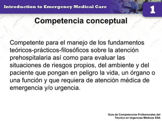 Competencia conceptual
Competente para el manejo de los fundamentos
teóricos-prácticos-filosóficos sobre la atención
prehospitalaria así como para evaluar las
situaciones de riesgos propios, del ambiente y del
paciente que pongan en peligro la vida, un órgano o
una función y que requiera de atención médica de
emergencia y/o urgencia.
26Guía de Competencias Profesionales del
Técnico en Urgencias Médicas SSA
 