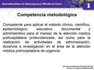 Competencia metodológica
Competente para aplicar el método clínico, científico,
epidemiológico, educativo, documental y
administrativo para el manejo de la atención medica
prehospitalaria protocolarizada, así como para la
realización de actividades de administración,
docencia e investigación en el área de la atención
médica prehospitalaria de urgencia.
27Guía de Competencias Profesionales del
Técnico en Urgencias Médicas SSA
 