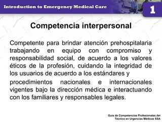 Competencia interpersonal
Competente para brindar atención prehospitalaria
trabajando en equipo con compromiso y
responsabilidad social, de acuerdo a los valores
éticos de la profesión, cuidando la integridad de
los usuarios de acuerdo a los estándares y
procedimientos nacionales e internacionales
vigentes bajo la dirección médica e interactuando
con los familiares y responsables legales.
28Guía de Competencias Profesionales del
Técnico en Urgencias Médicas SSA
 