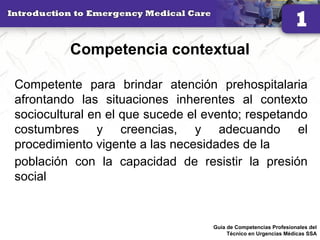 Competencia contextual
Competente para brindar atención prehospitalaria
afrontando las situaciones inherentes al contexto
sociocultural en el que sucede el evento; respetando
costumbres y creencias, y adecuando el
procedimiento vigente a las necesidades de la
población con la capacidad de resistir la presión
social
29Guía de Competencias Profesionales del
Técnico en Urgencias Médicas SSA
 