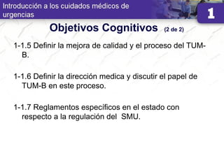 Objetivos Cognitivos (2 de 2)
1-1.5 Definir la mejora de calidad y el proceso del TUM-
B.
1-1.6 Definir la dirección medica y discutir el papel de
TUM-B en este proceso.
1-1.7 Reglamentos específicos en el estado con
respecto a la regulación del SMU.
 