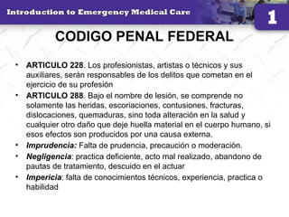 CODIGO PENAL FEDERAL
• ARTICULO 228. Los profesionistas, artistas o técnicos y sus
auxiliares, serán responsables de los delitos que cometan en el
ejercicio de su profesión
• ARTICULO 288. Bajo el nombre de lesión, se comprende no
solamente las heridas, escoriaciones, contusiones, fracturas,
dislocaciones, quemaduras, sino toda alteración en la salud y
cualquier otro daño que deje huella material en el cuerpo humano, si
esos efectos son producidos por una causa externa.
• Imprudencia: Falta de prudencia, precaución o moderación.
• Negligencia: practica deficiente, acto mal realizado, abandono de
pautas de tratamiento, descuido en el actuar
• Impericia: falta de conocimientos técnicos, experiencia, practica o
habilidad
31
 