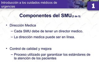 Componentes del SMU(2 de 5)
• Dirección Medica
– Cada SMU debe de tener un director medico.
– La dirección medica puede ser en línea.
• Control de calidad y mejora
– Proceso utilizado par garantizar los estándares de
la atención de los pacientes
 