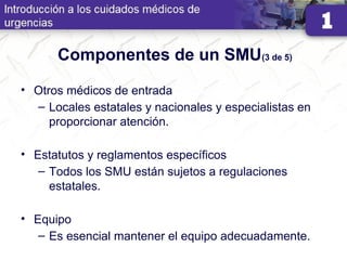 Componentes de un SMU(3 de 5)
• Otros médicos de entrada
– Locales estatales y nacionales y especialistas en
proporcionar atención.
• Estatutos y reglamentos específicos
– Todos los SMU están sujetos a regulaciones
estatales.
• Equipo
– Es esencial mantener el equipo adecuadamente.
 