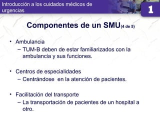 Componentes de un SMU(4 de 5)
• Ambulancia
– TUM-B deben de estar familiarizados con la
ambulancia y sus funciones.
• Centros de especialidades
– Centrándose en la atención de pacientes.
• Facilitación del transporte
– La transportación de pacientes de un hospital a
otro.
 