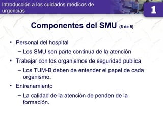 Componentes del SMU (5 de 5)
• Personal del hospital
– Los SMU son parte continua de la atención
• Trabajar con los organismos de seguridad publica
– Los TUM-B deben de entender el papel de cada
organismo.
• Entrenamiento
– La calidad de la atención de penden de la
formación.
 