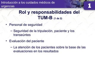 Rol y responsabilidades del
TUM-B (1 de 2)
• Personal de seguridad
– Seguridad de la tripulación, paciente y los
transeúntes
• Evaluación del paciente
– La atención de los pacientes sobre la base de las
evaluaciones en los resultados
 
