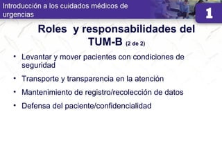 Roles y responsabilidades del
TUM-B (2 de 2)
• Levantar y mover pacientes con condiciones de
seguridad
• Transporte y transparencia en la atención
• Mantenimiento de registro/recolección de datos
• Defensa del paciente/confidencialidad
 