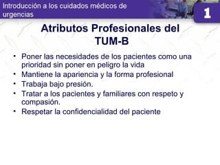 Atributos Profesionales del
TUM-B
• Poner las necesidades de los pacientes como una
prioridad sin poner en peligro la vida
• Mantiene la apariencia y la forma profesional
• Trabaja bajo presión.
• Tratar a los pacientes y familiares con respeto y
compasión.
• Respetar la confidencialidad del paciente
 
