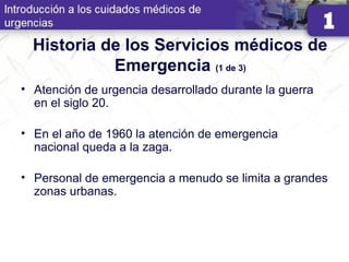 Historia de los Servicios médicos de
Emergencia (1 de 3)
• Atención de urgencia desarrollado durante la guerra
en el siglo 20.
• En el año de 1960 la atención de emergencia
nacional queda a la zaga.
• Personal de emergencia a menudo se limita a grandes
zonas urbanas.
 