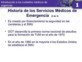 Historia de los Servicios Médicos de
Emergencia (3 de 3)
• Es creado por financiamiento la seguridad en las
carreteras y el SMU
• DOT desarrolla la primera norma nacional de estudios
para la formación de TUM en el año de 1970.
• En el año de 1980 en la mayoría d los Estados Unidos
se establece el SMU
 