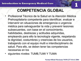 COMPETENCIA GLOBAL
• Profesional Técnico de la Salud en la Atención Médica
Prehospitalaria competente para identificar, evaluar e
intervenir en situaciones de emergencia o urgencia
médica para salvaguardar la vida y prevenir lesiones
subsecuentes, con base en el conocimiento,
habilidades, destrezas y actitudes adquiridas,
empleando para ello la tecnología vigente, respetando
la dignidad, costumbres y creencias de los usuarios,
trabajando con el equipo multi e interdisciplinario de
salud. Para ello, se deben tener las competencias
necesarias en los
• siguientes niveles: TUMB,TUMI Y TUMA
8
Norma Oficial Mexicana NOM-237-SSA1-2004
 