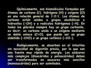 Químicamente, son biomoléculas formadas por
átomos de carbono (C), hidrógeno (H) y oxígeno (O)
en una relación general de 1:2:1. Los átomos de
carbono están unidos a grupos alcohólicos o
hidroxilos (-OH) y a radicales hidrógenos (-H). En
todos los glúcidos siempre hay un grupo carbonilo,
es decir, un carbono unido a un oxígeno mediante
un doble enlace (C=O), que puede ser un grupo
aldehído (-CHO) o un grupo cetónico (-CO-).
Biológicamente, se absorben en el intestino
sin necesidad de digestión previa, por lo que son
una fuente muy rápida de energía. Los azúcares
más complejos (disacáridos y polisacáridos) deben
ser transformados en azucares más sencillos
(monosacáridos) para ser asimilados.
 