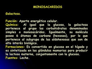 MONOSACARIDOS
Galactosa.
Función: Aporte energético celular.
Química:  Al igual que la glucosa, la galactosa
pertenece al grupo los carbohidratos denominados
simples o monosacáridos. Igualmente, su molécula
posee 6 átomos de carbono (hexosas), por lo que
pertenece al subgrupo de las aldohexosas que son de
alto interés biológico.
Formaciones: Es convertida en glucosa en el hígado y
es sintetizada en las glándulas mamarias para producir
la lactosa materna, conjuntamente con la glucosa.
Fuentes: Leche.
 