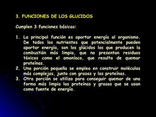 3. FUNCIONES DE LOS GLUCIDOS
Cumplen 3 funciones básicas:
1. La principal función es aportar energía al organismo.
De todos los nutrientes que potencialmente pueden
aportar energía, son los glúcidos los que producen la
combustión más limpia, que no presentan residuos
tóxicos como el amoníaco, que resulta de quemar
proteínas.
2. Una porción pequeña se emplea en construir moléculas
más complejas, junto con grasas y las proteínas.
3. Otra porción se utiliza para conseguir quemar de una
forma más limpia las proteínas y grasas que se usan
como fuente de energía.
 