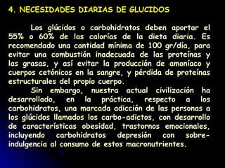 4. NECESIDADES DIARIAS DE GLUCIDOS
Los glúcidos o carbohidratos deben aportar el
55% o 60% de las calorías de la dieta diaria. Es
recomendado una cantidad mínima de 100 gr/día, para
evitar una combustión inadecuada de las proteínas y
las grasas, y así evitar la producción de amoníaco y
cuerpos cetónicos en la sangre, y pérdida de proteínas
estructurales del propio cuerpo.
Sin embargo, nuestra actual civilización ha
desarrollado, en la práctica, respecto a los
carbohidratos, una marcada adicción de las personas a
los glúcidos llamados los carbo-adictos, con desarrollo
de características obesidad, trastornos emocionales,
incluyendo carbohidratos depresión con sobre-
indulgencia al consumo de estos macronutrientes.
 