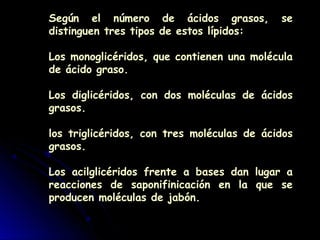 Según el número de ácidos grasos, se
distinguen tres tipos de estos lípidos:
Los monoglicéridos, que contienen una molécula
de ácido graso.
Los diglicéridos, con dos moléculas de ácidos
grasos.
los triglicéridos, con tres moléculas de ácidos
grasos.
Los acilglicéridos frente a bases dan lugar a
reacciones de saponifinicación en la que se
producen moléculas de jabón.
 