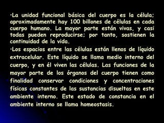 •La unidad funcional básica del cuerpo es la célula;
aproximadamente hay 100 billones de células en cada
cuerpo humano. La mayor parte están vivas, y casi
todas pueden reproducirse; por tanto, sostienen la
continuidad de la vida.
•Los espacios entre las células están llenos de líquido
extracelular. Este líquido se llama medio interno del
cuerpo, y en él viven las células. Las funciones de la
mayor parte de los órganos del cuerpo tienen como
finalidad conservar condiciones y concentraciones
físicas constantes de las sustancias disueltas en este
ambiente interno. Este estado de constancia en el
ambiente interno se llama homeostasis.
 