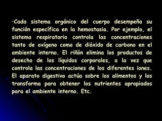 •Cada sistema orgánico del cuerpo desempeña su
función específica en la hemostasia. Por ejemplo, el
sistema respiratorio controla las concentraciones
tanto de oxígeno como de dióxido de carbono en el
ambiente interno. El riñón elimina los productos de
desecho de los líquidos corporales, a la vez que
controla las concentraciones de los diferentes iones.
El aparato digestivo actúa sobre los alimentos y los
transforma para obtener los nutrientes apropiados
para el ambiente interno. Etc.
 