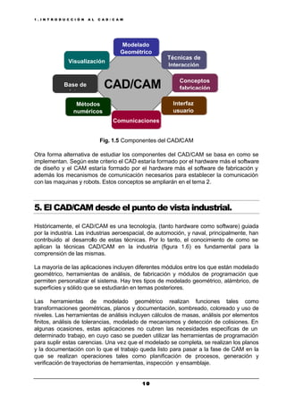 1 . I N T R O D U C C I Ó N A L C A D / C A M
1 01 0
Fig. 1.5 Componentes del CAD/CAM
Otra forma alternativa de estudiar los componentes del CAD/CAM se basa en como se
implementan. Según este criterio el CAD estaría formado por el hardware más el software
de diseño y el CAM estaría formado por el hardware más el software de fabricación y
además los mecanismos de comunicación necesarios para establecer la comunicación
con las maquinas y robots. Estos conceptos se ampliarán en el tema 2.
5. El CAD/CAM desde el punto de vista industrial.
Históricamente, el CAD/CAM es una tecnología, (tanto hardware como software) guiada
por la industria. Las industrias aeroespacial, de automoción, y naval, principalmente, han
contribuido al desarrollo de estas técnicas. Por lo tanto, el conocimiento de como se
aplican la técnicas CAD/CAM en la industria (figura 1.6) es fundamental para la
comprensión de las mismas.
La mayoría de las aplicaciones incluyen diferentes módulos entre los que están modelado
geométrico, herramientas de análisis, de fabricación y módulos de programación que
permiten personalizar el sistema. Hay tres tipos de modelado geométrico, alámbrico, de
superficies y sólido que se estudiarán en temas posteriores.
Las herramientas de modelado geométrico realizan funciones tales como
transformaciones geométricas, planos y documentación, sombreado, coloreado y uso de
niveles. Las herramientas de análisis incluyen cálculos de masas, análisis por elementos
finitos, análisis de tolerancias, modelado de mecanismos y detección de colisiones. En
algunas ocasiones, estas aplicaciones no cubren las necesidades especificas de un
determinado trabajo, en cuyo caso se pueden utilizar las herramientas de programación
para suplir estas carencias. Una vez que el modelado se completa, se realizan los planos
y la documentación con lo que el trabajo queda listo para pasar a la fase de CAM en la
que se realizan operaciones tales como planificación de procesos, generación y
verificación de trayectorias de herramientas, inspección y ensamblaje.
Comunicaciones
Visualización
Técnicas de
Interacción
Base de
datos
Modelado
Geométrico
Conceptos
fabricación
Métodos
numéricos
Interfaz
usuario
CAD/CAM
 