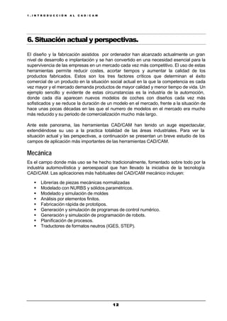 1 . I N T R O D U C C I Ó N A L C A D / C A M
1 21 2
6. Situación actual y perspectivas.
El diseño y la fabricación asistidos por ordenador han alcanzado actualmente un gran
nivel de desarrollo e implantación y se han convertido en una necesidad esencial para la
supervivencia de las empresas en un mercado cada vez más competitivo. El uso de estas
herramientas permite reducir costes, acortar tiempos y aumentar la calidad de los
productos fabricados. Estos son los tres factores críticos que determinan el éxito
comercial de un producto en la situación social actual en la que la competencia es cada
vez mayor y el mercado demanda productos de mayor calidad y menor tiempo de vida. Un
ejemplo sencillo y evidente de estas circunstancias es la industria de la automoción,
donde cada día aparecen nuevos modelos de coches con diseños cada vez más
sofisticados y se reduce la duración de un modelo en el mercado, frente a la situación de
hace unas pocas décadas en las que el numero de modelos en el mercado era mucho
más reducido y su periodo de comercialización mucho más largo.
Ante este panorama, las herramientas CAD/CAM han tenido un auge espectacular,
extendiéndose su uso a la practica totalidad de las áreas industriales. Para ver la
situación actual y las perspectivas, a continuación se presentan un breve estudio de los
campos de aplicación más importantes de las herramientas CAD/CAM.
Mecánica
Es el campo donde más uso se he hecho tradicionalmente, fomentado sobre todo por la
industria automovilística y aeroespacial que han llevado la iniciativa de la tecnología
CAD/CAM. Las aplicaciones más habituales del CAD/CAM mecánico incluyen:
§ Librerías de piezas mecánicas normalizadas
§ Modelado con NURBS y sólidos paramétricos.
§ Modelado y simulación de moldes
§ Análisis por elementos finitos.
§ Fabricación rápida de prototipos.
§ Generación y simulación de programas de control numérico.
§ Generación y simulación de programación de robots.
§ Planificación de procesos.
§ Traductores de formatos neutros (IGES, STEP).
 
