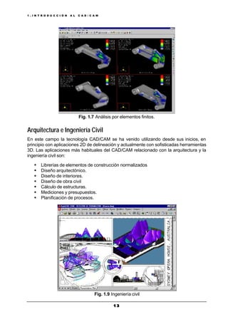 1 . I N T R O D U C C I Ó N A L C A D / C A M
1 31 3
Fig. 1.7 Análisis por elementos finitos.
Arquitectura e Ingeniería Civil
En este campo la tecnología CAD/CAM se ha venido utilizando desde sus inicios, en
principio con aplicaciones 2D de delineación y actualmente con sofisticadas herramientas
3D. Las aplicaciones más habituales del CAD/CAM relacionado con la arquitectura y la
ingeniería civil son:
§ Librerías de elementos de construcción normalizados
§ Diseño arquitectónico.
§ Diseño de interiores.
§ Diseño de obra civil
§ Cálculo de estructuras.
§ Mediciones y presupuestos.
§ Planificación de procesos.
Fig. 1.9 Ingeniería civil
 