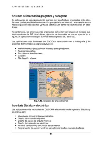 1 . I N T R O D U C C I Ó N A L C A D / C A M
1 41 4
Sistemas de información geográfica y cartografía
En este campo se están produciendo avances muy significativos propiciados, entre otros
factores, por las posibilidades de conexión que aporta la red Internet. La tendencia apunta
hacia un paso de los sistemas 2D hacia sistemas 3D, como ha ocurrido antes en otras
áreas.
Recientemente, las empresas más importantes del sector han lanzado al mercado sus
interpretaciones de SIG para Internet, ejemplos de las cuales se pueden apreciar en la
figura 2.7 (aplicación hechas por alumnos de la asignatura SIG de la UJI).
Las aplicaciones más habituales del CAD/CAM relacionado con la cartografía y los
Sistemas de Información Geográfica (SIG) son:
§ Mantenimiento y producción de mapas y datos geográficos.
§ Análisis topográfico.
§ Estudios medioambientales.
§ Catastro
§ Planificación urbana.
Fig. 1.10 Aplicación de SIG en Internet.
Ingeniería Eléctrica y electrónica
Las aplicaciones más habituales del CAD/CAM relacionado con la Ingeniería Eléctrica y
electrónica son:
§ Librerías de componentes normalizados.
§ Diseño de circuitos integrados.
§ Diseño de placas de circuito impreso
§ Diseño de instalaciones eléctricas.
§ Análisis, verificación y simulación de los diseños.
§ Programación de control numérico para el mecanizado o montaje de placas.
 