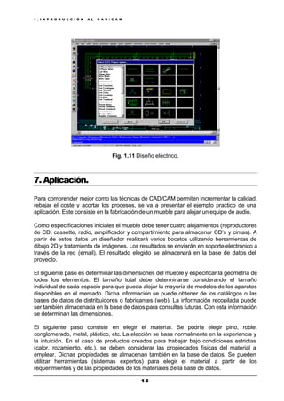 1 . I N T R O D U C C I Ó N A L C A D / C A M
1 51 5
Fig. 1.11 Diseño eléctrico.
7. Aplicación.
Para comprender mejor como las técnicas de CAD/CAM permiten incrementar la calidad,
rebajar el coste y acortar los procesos, se va a presentar el ejemplo practico de una
aplicación. Este consiste en la fabricación de un mueble para alojar un equipo de audio.
Como especificaciones iniciales el mueble debe tener cuatro alojamientos (reproductores
de CD, cassette, radio, amplificador y compartimiento para almacenar CD’s y cintas). A
partir de estos datos un diseñador realizará varios bocetos utilizando herramientas de
dibujo 2D y tratamiento de imágenes. Los resultados se enviarán en soporte electrónico a
través de la red (email). El resultado elegido se almacenará en la base de datos del
proyecto.
El siguiente paso es determinar las dimensiones del mueble y especificar la geometría de
todos los elementos. El tamaño total debe determinarse considerando el tamaño
individual de cada espacio para que pueda alojar la mayoría de modelos de los aparatos
disponibles en el mercado. Dicha información se puede obtener de los catálogos o las
bases de datos de distribuidores o fabricantes (web). La información recopilada puede
ser también almacenada en la base de datos para consultas futuras. Con esta información
se determinan las dimensiones.
El siguiente paso consiste en elegir el material. Se podría elegir pino, roble,
conglomerado, metal, plástico, etc. La elección se basa normalmente en la experiencia y
la intuición. En el caso de productos creados para trabajar bajo condiciones estrictas
(calor, rozamiento, etc.), se deben considerar las propiedades físicas del material a
emplear. Dichas propiedades se almacenan también en la base de datos. Se pueden
utilizar herramientas (sistemas expertos) para elegir el material a partir de los
requerimientos y de las propiedades de los materiales de la base de datos.
 
