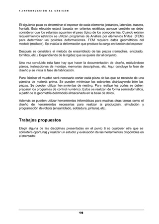 1 . I N T R O D U C C I Ó N A L C A D / C A M
1 61 6
El siguiente paso es determinar el espesor de cada elemento (estantes, laterales, trasera,
frontal). Esta elección estará basada en criterios estéticos aunque también se debe
considerar que los estantes aguanten el peso típico de los componentes. Cuando existen
requerimientos estrictos se utilizan programas de Análisis por elementos finitos (FEM)
para determinar las posibles deformaciones. FEM requiere datos geométricos del
modelo (mallado). Se evalúa la deformación que produce la carga en función del espesor.
Después se considera el método de ensamblado de las piezas (remaches, encolado,
tornillos, etc.). Dependiendo de la rigidez que se quiere dar al conjunto.
Una vez concluida esta fase hay que hacer la documentación de diseño, realizándose
planos, instrucciones de montaje, memorias descriptivas, etc. Aquí concluye la fase de
diseño y se inicia la fase de fabricación.
Para fabricar el mueble será necesario cortar cada pieza de las que se necesite de una
plancha de materia prima. Se pueden minimizar los sobrantes distribuyendo bien las
piezas. Se pueden utilizar herramientas de nesting. Para realizar los cortes se deben
preparar los programas de control numérico. Estos se realizan de forma semiautomática,
a partir de la geometría del modelo almacenada en la base de datos.
Además se pueden utilizar herramientas informáticas para muchas otras tareas como el
diseño de herramientas necesarias para realizar la producción, simulación y
programación de robots (ensamblado, soldadura, pintura), etc..
Trabajos propuestos
Elegir alguna de las disciplinas presentadas en el punto 6 (o cualquier otra que se
considere oportuna) y realizar un estudio y evaluación de las herramientas disponibles en
el mercado.
 
