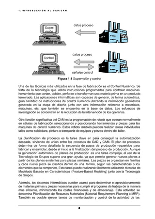 1 . I N T R O D U C C I Ó N A L C A D / C A M
33
Figura 1.1 Supervisión y control
Una de las técnicas más utilizadas en la fase de fabricación es el Control Numérico. Se
trata de la tecnología que utiliza instrucciones programadas para controlar maquinas
herramienta que cortan, doblan, perforan o transforman una materia prima en un producto
terminado. Las aplicaciones informáticas son capaces de generar, de forma automática,
gran cantidad de instrucciones de control numérico utilizando la información geométrica
generada en la etapa de diseño junto con otra información referente a materiales,
máquinas, etc. que también se encuentra en la base de datos. Los esfuerzos de
investigación se concentran en la reducción de la intervención de los operarios.
Otra función significativa del CAM es la programación de robots que operan normalmente
en células de fabricación seleccionando y posicionando herramientas y piezas para las
máquinas de control numérico. Estos robots también pueden realizar tareas individuales
tales como soldadura, pintura o transporte de equipos y piezas dentro del taller.
La planificación de procesos es la tarea clave en para conseguir la automatización
deseada, sirviendo de unión entre los procesos de CAD y CAM. El plan de procesos
determina de forma detallada la secuencia de pasos de producción requeridos para
fabricar y ensamblar, desde el inicio a la finalización del proceso de producción. Aunque
la generación automática de planes de producción es una tarea compleja, el uso de la
Tecnología de Grupos supone una gran ayuda, ya que permite generar nuevos planes a
partir de los planes existentes para piezas similares. Las piezas se organizan en familias
y cada nueva pieza se clasifica dentro de una familia, según las características o los
elementos que la componen. Esta tarea puede realizarse fácilmente utilizando técnicas de
Modelado Basado en Características (Feature-Based Modeling) junto con la Tecnología
de Grupos.
Además, los sistemas informáticos pueden usarse para determinar el aprovisionamiento
de materias primas y piezas necesarias para cumplir el programa de trabajo de la manera
más eficiente, minimizando los costes financieros y de almacenaje. Esta actividad se
denomina Planificación de Recursos Materiales (Material Requirement Planning o MRP).
También es posible ejercer tareas de monitorización y control de la actividad de las
datos proceso
señales control
datos proceso
Super-
visión
Control
 