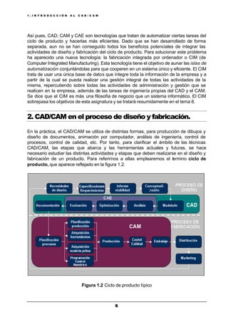 1 . I N T R O D U C C I Ó N A L C A D / C A M
55
Así pues, CAD; CAM y CAE son tecnologías que tratan de automatizar ciertas tareas del
ciclo de producto y hacerlas más eficientes. Dado que se han desarrollado de forma
separada, aun no se han conseguido todos los beneficios potenciales de integrar las
actividades de diseño y fabricación del ciclo de producto. Para solucionar este problema
ha aparecido una nueva tecnología: la fabricación integrada por ordenador o CIM (de
Computer Integrated Manufacturing). Esta tecnología tiene el objetivo de aunar las islas de
automatización conjuntándolas para que cooperen en un sistema único y eficiente. El CIM
trata de usar una única base de datos que integre toda la información de la empresa y a
partir de la cual se pueda realizar una gestión integral de todas las actividades de la
misma, repercutiendo sobre todas las actividades de administración y gestión que se
realicen en la empresa, además de las tareas de ingeniería propias del CAD y el CAM.
Se dice que el CIM es más una filosofía de negocio que un sistema informático. El CIM
sobrepasa los objetivos de esta asignatura y se tratará resumidamente en el tema 8.
2. CAD/CAM en el proceso de diseño y fabricación.
En la práctica, el CAD/CAM se utiliza de distintas formas, para producción de dibujos y
diseño de documentos, animación por computador, análisis de ingeniería, control de
procesos, control de calidad, etc. Por tanto, para clarificar el ámbito de las técnicas
CAD/CAM, las etapas que abarca y las herramientas actuales y futuras, se hace
necesario estudiar las distintas actividades y etapas que deben realizarse en el diseño y
fabricación de un producto. Para referirnos a ellas emplearemos el termino ciclo de
producto, que aparece reflejado en la figura 1.2.
Figura 1.2 Ciclo de producto típico
 