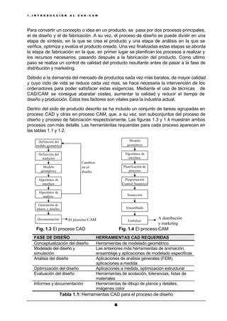1 . I N T R O D U C C I Ó N A L C A D / C A M
66
Para convertir un concepto o idea en un producto, se pasa por dos procesos principales,
el de diseño y el de fabricación. A su vez, el proceso de diseño se puede dividir en una
etapa de síntesis, en la que se crea el producto y una etapa de análisis en la que se
verifica, optimiza y evalúa el producto creado. Una vez finalizadas estas etapas se aborda
la etapa de fabricación en la que, en primer lugar se planifican los procesos a realizar y
los recursos necesarios, pasando después a la fabricación del producto. Como ultimo
paso se realiza un control de calidad del producto resultante antes de pasar a la fase de
distribución y marketing.
Debido a la demanda del mercado de productos cada vez más baratos, de mayor calidad
y cuyo ciclo de vida se reduce cada vez mas, se hace necesaria la intervención de los
ordenadores para poder satisfacer estas exigencias. Mediante el uso de técnicas de
CAD/CAM se consigue abaratar costes, aumentar la calidad y reducir el tiempo de
diseño y producción. Estos tres factores son vitales para la industria actual.
Dentro del ciclo de producto descrito se ha incluido un conjunto de tareas agrupadas en
proceso CAD y otras en proceso CAM, que, a su vez, son subconjuntos del proceso de
diseño y proceso de fabricación respectivamente. Las figuras 1.3 y 1.4 muestran ambos
procesos con más detalle. Las herramientas requeridas para cada proceso aparecen en
las tablas 1.1 y 1.2.
Definición del
modelo geometrico
Generación de
planos y detalles
Algoritmos de
análisis
Algoritmos de
interface
Modelo
geométrico
Definición del
traductor
Documentación Al proceso CAM
Cambios
en el
diseño
Ensamblado
Inspección
Algoritmos de
interface
Modelo
geométrico
Planificación de
procesos
Embalaje
A distribución
y marketing
Programación
Control Numérico
Fig. 1.3 El proceso CAD Fig. 1.4 El proceso CAM
FASE DE DISEÑO HERRAMIENTAS CAD REQUERIDAS
Conceptualización del diseño Herramientas de modelado geométrico
Modelado del diseño y
simulación
Las anteriores más herramientas de animación,
ensamblaje y aplicaciones de modelado especificas
Análisis del diseño Aplicaciones de análisis generales (FEM),
aplicaciones a medida
Optimización del diseño Aplicaciones a medida, optimización estructural
Evaluación del diseño Herramientas de acotación, tolerancias, listas de
materiales
Informes y documentación Herramientas de dibujo de planos y detalles,
imágenes color
Tabla 1.1: Herramientas CAD para el proceso de diseño
 